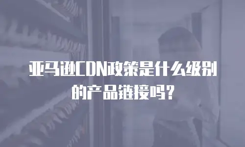 亚马逊CDN政策是什么级别的产品链接吗？
