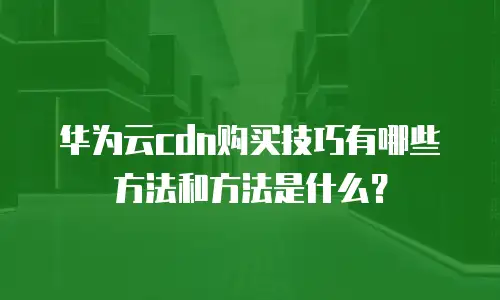 华为云cdn购买技巧有哪些方法和方法是什么？