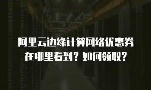 阿里云边缘计算网络优惠券在哪里看到？如何领取？