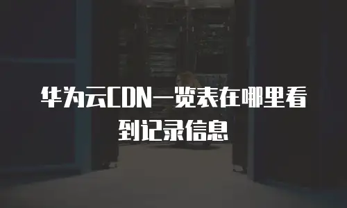 华为云CDN一览表在哪里看到记录信息