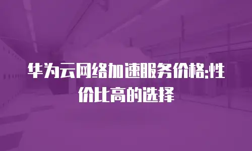 华为云网络加速服务价格:性价比高的选择