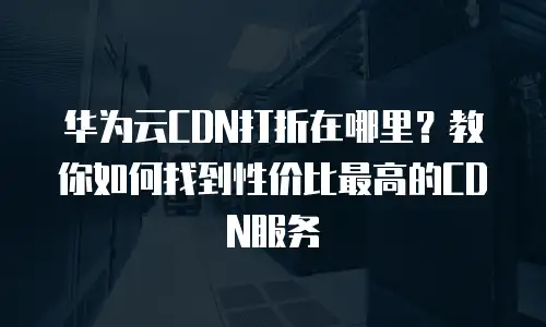 华为云CDN打折在哪里？教你如何找到性价比最高的CDN服务