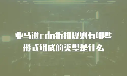 亚马逊cdn折扣规则有哪些形式组成的类型是什么
