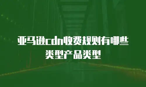 亚马逊cdn收费规则有哪些类型产品类型