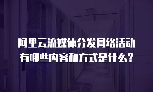 阿里云流媒体分发网络活动有哪些内容和方式是什么？