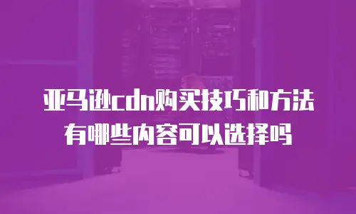 亚马逊cdn购买技巧和方法有哪些内容可以选择吗