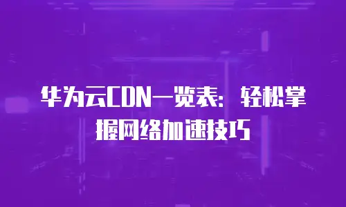 华为云CDN一览表：轻松掌握网络加速技巧