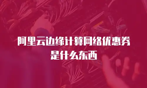 阿里云边缘计算网络优惠券是什么东西