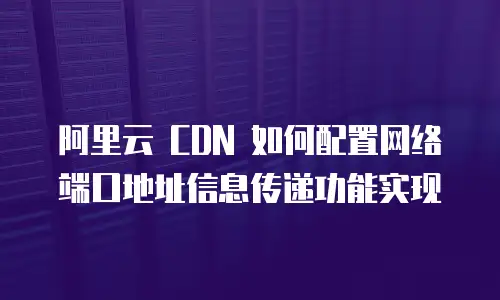 阿里云 CDN 如何配置网络端口地址信息传递功能实现