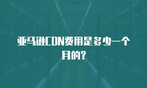 亚马逊CDN费用是多少一个月的？