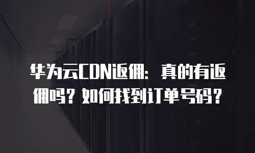 华为云CDN返佣：真的有返佣吗？如何找到订单号码？