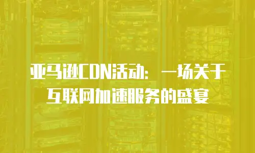 亚马逊CDN活动：一场关于互联网加速服务的盛宴