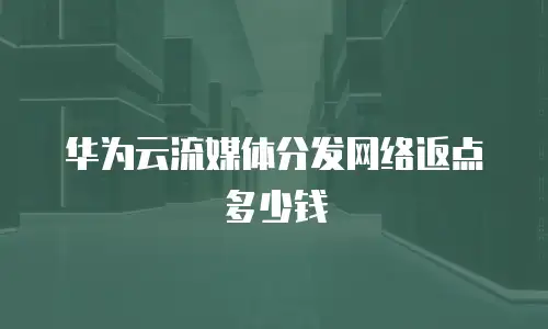 华为云流媒体分发网络返点多少钱