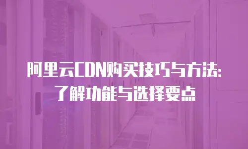 阿里云CDN购买技巧与方法：了解功能与选择要点
