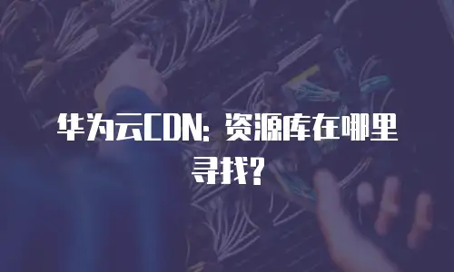 华为云CDN: 资源库在哪里寻找?