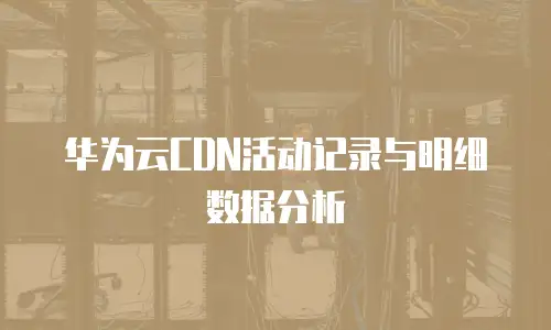 华为云CDN活动记录与明细数据分析