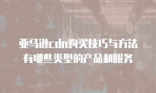 亚马逊cdn购买技巧与方法有哪些类型的产品和服务