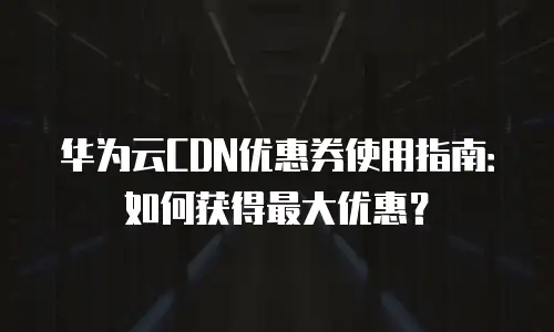 华为云CDN优惠券使用指南：如何获得最大优惠？