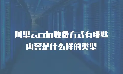阿里云cdn收费方式有哪些内容是什么样的类型