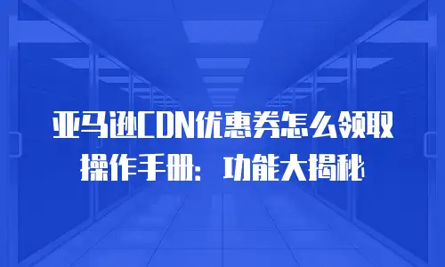 亚马逊CDN优惠券怎么领取操作手册：功能大揭秘