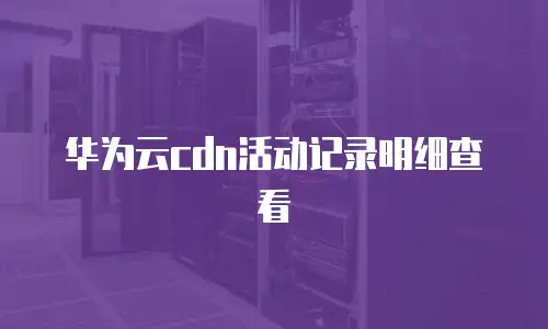 华为云cdn活动记录明细查看