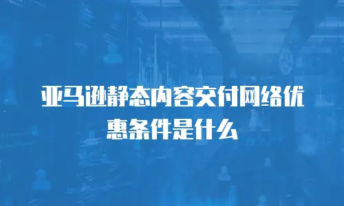 亚马逊静态内容交付网络优惠条件是什么
