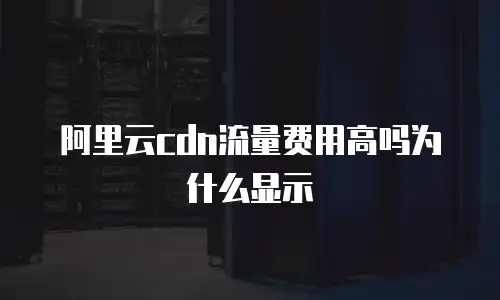 阿里云cdn流量费用高吗为什么显示