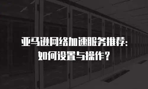 亚马逊网络加速服务推荐：如何设置与操作？