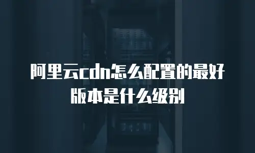 阿里云cdn怎么配置的最好版本是什么级别