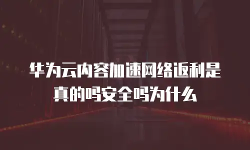 华为云内容加速网络返利是真的吗安全吗为什么