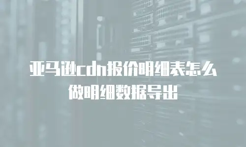 亚马逊cdn报价明细表怎么做明细数据导出