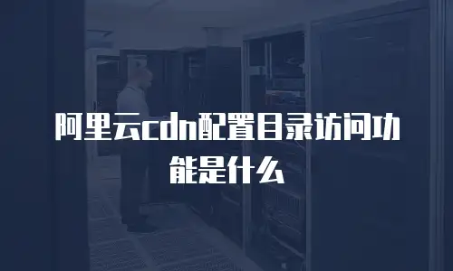阿里云cdn配置目录访问功能是什么