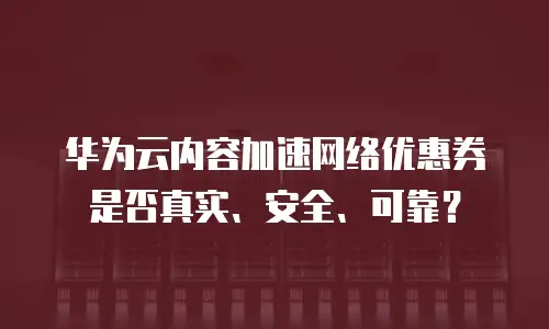 华为云内容加速网络优惠券是否真实、安全、可靠？