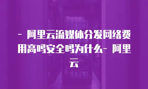 - 阿里云流媒体分发网络费用高吗安全吗为什么- 阿里云