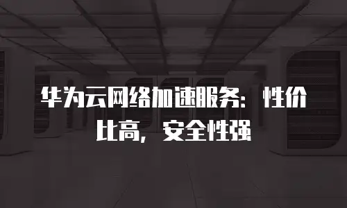 华为云网络加速服务：性价比高，安全性强