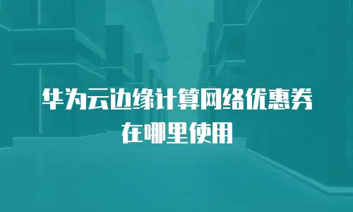 华为云边缘计算网络优惠券在哪里使用