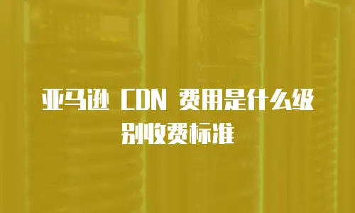 亚马逊 CDN 费用是什么级别收费标准