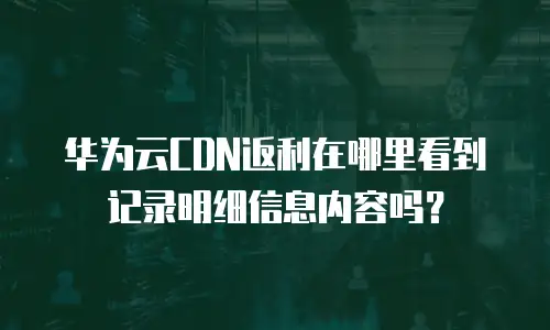 华为云CDN返利在哪里看到记录明细信息内容吗？