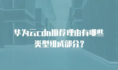 华为云cdn推荐理由有哪些类型组成部分？