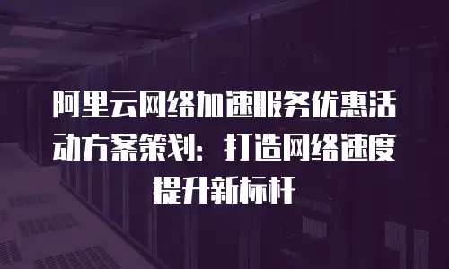 阿里云网络加速服务优惠活动方案策划：打造网络速度提升新标杆