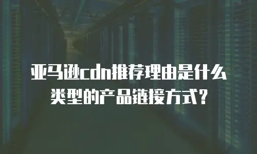 亚马逊cdn推荐理由是什么类型的产品链接方式？