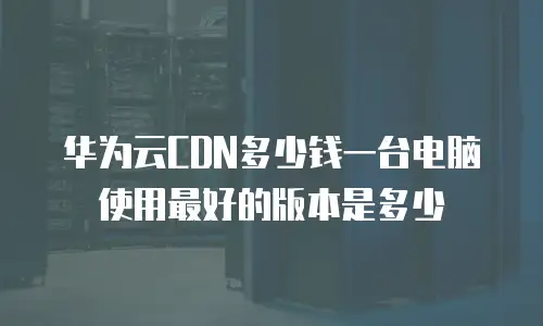 华为云CDN多少钱一台电脑使用最好的版本是多少