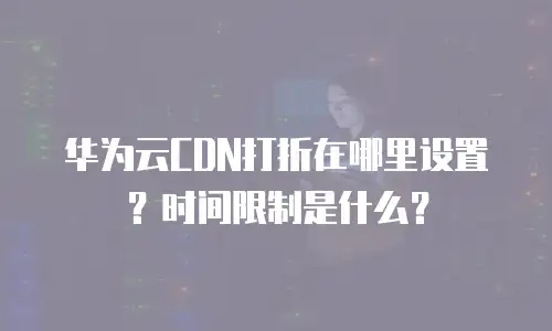 华为云CDN打折在哪里设置？时间限制是什么？