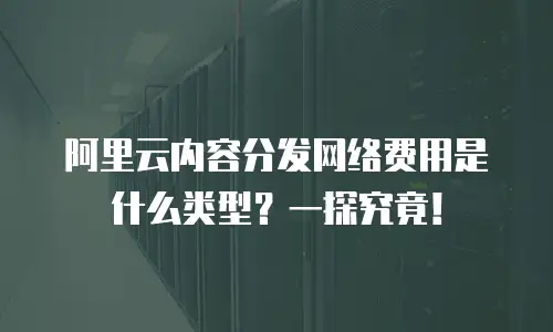 阿里云内容分发网络费用是什么类型？一探究竟！
