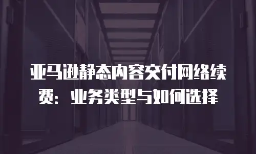 亚马逊静态内容交付网络续费：业务类型与如何选择