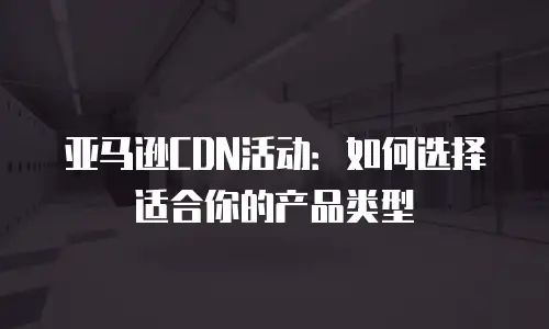 亚马逊CDN活动：如何选择适合你的产品类型