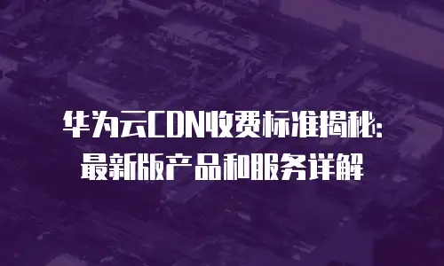 华为云CDN收费标准揭秘：最新版产品和服务详解