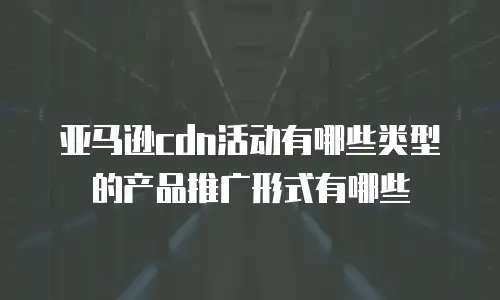 亚马逊cdn活动有哪些类型的产品推广形式有哪些