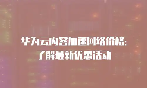 华为云内容加速网络价格：了解最新优惠活动