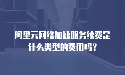 阿里云网络加速服务续费是什么类型的费用吗？